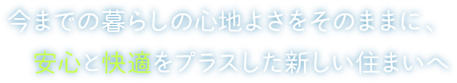 今までの暮らしの心地よさをそのままに、安心と快適をプラスした新しい住まいへ